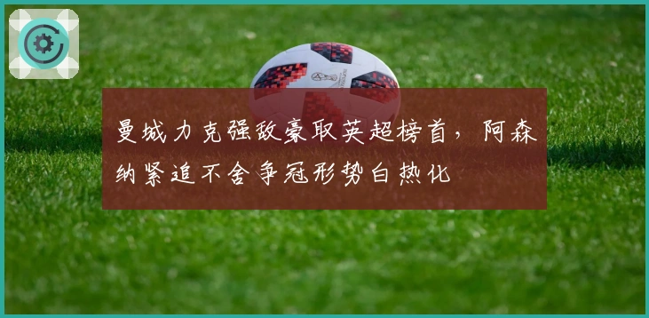 曼城力克强敌豪取英超榜首,阿森纳紧追不舍争冠形势白热化