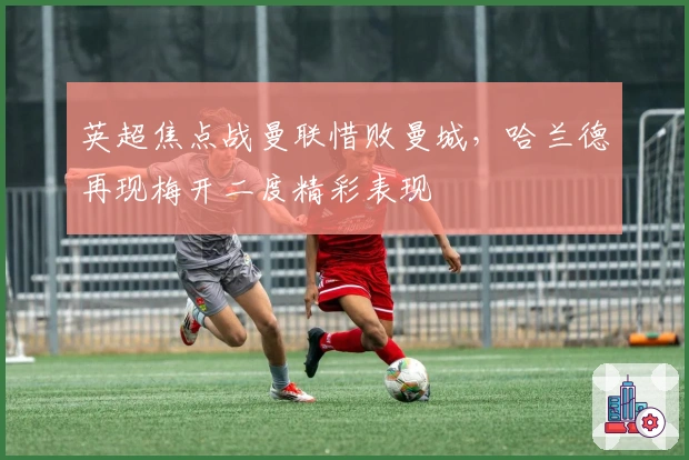 英超焦点战曼联惜败曼城，哈兰德再现梅开二度精彩表现