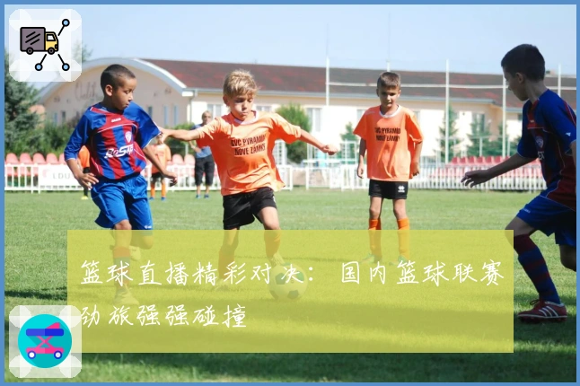 篮球直播精彩对决:国内篮球联赛劲旅强强碰撞