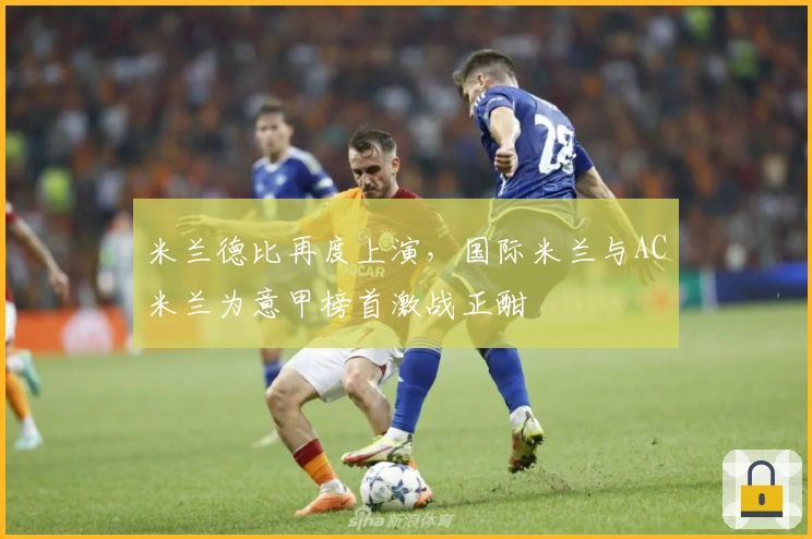 米兰德比再度上演,国际米兰与AC米兰为意甲榜首激战正酣