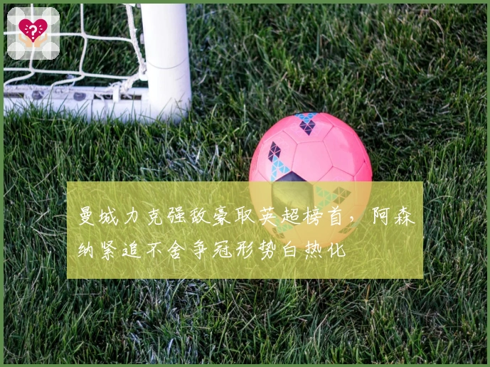 曼城力克强敌豪取英超榜首，阿森纳紧追不舍争冠形势白热化