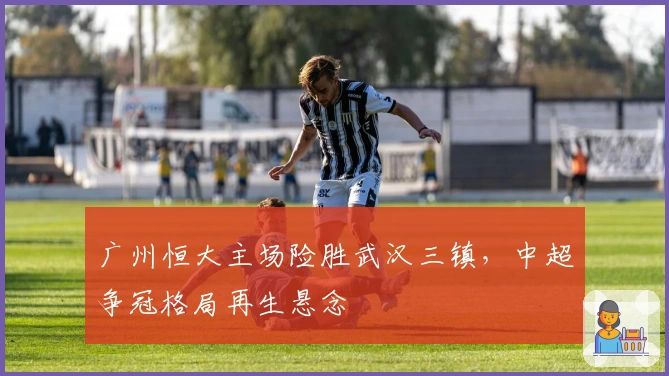 广州恒大主场险胜武汉三镇，中超争冠格局再生悬念