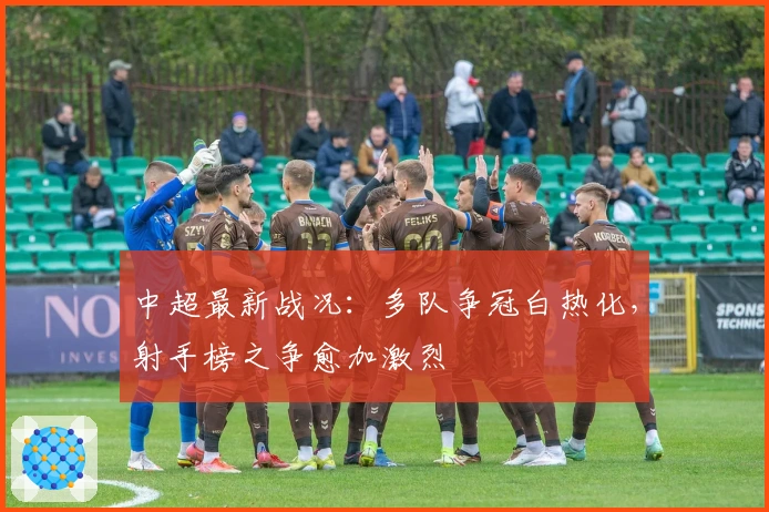 中超最新战况:多队争冠白热化,射手榜之争愈加激烈