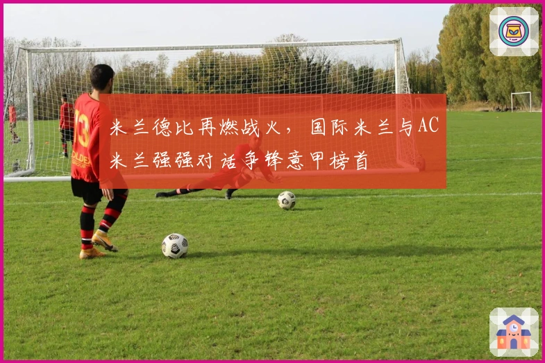 米兰德比再燃战火，国际米兰与AC米兰强强对话争锋意甲榜首