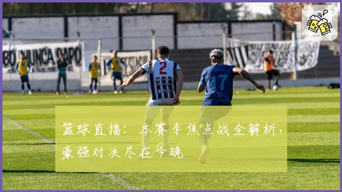 篮球直播：本赛季焦点战全解析，豪强对决尽在今晚