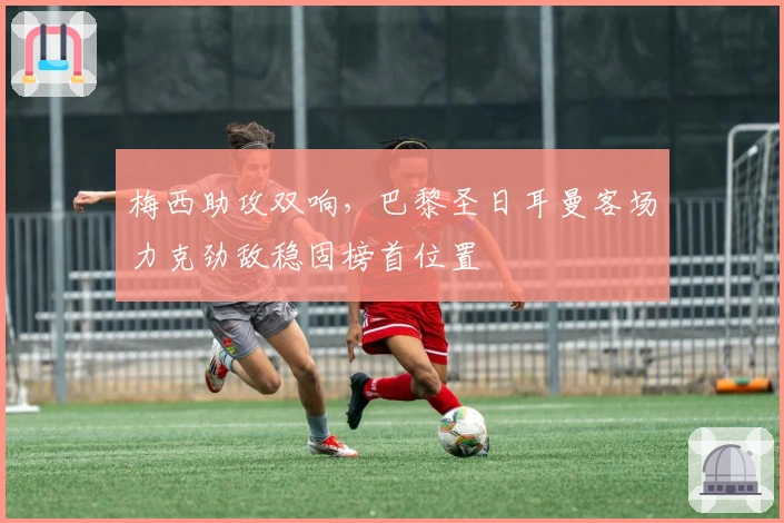 梅西助攻双响，巴黎圣日耳曼客场力克劲敌稳固榜首位置