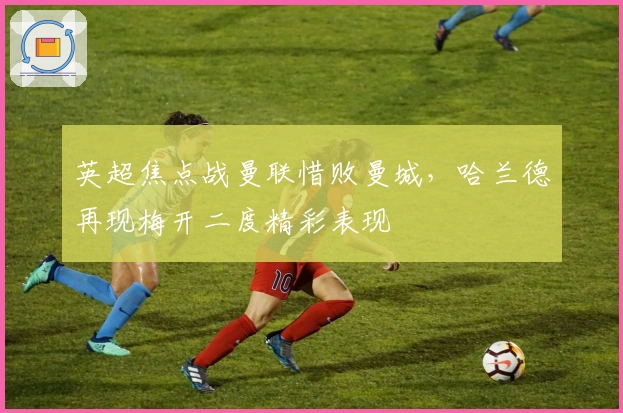 英超焦点战曼联惜败曼城，哈兰德再现梅开二度精彩表现