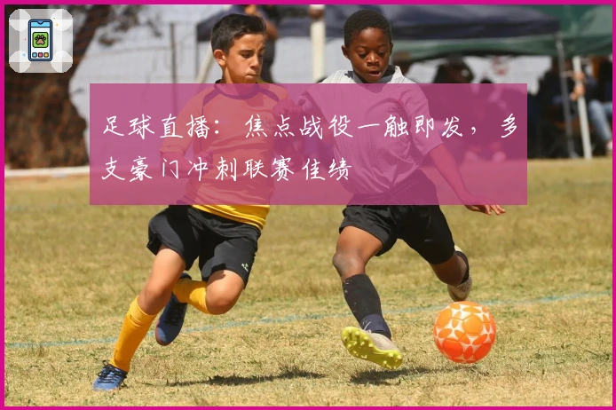 足球直播：焦点战役一触即发，多支豪门冲刺联赛佳绩