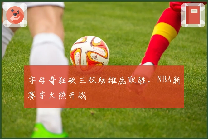 字母哥狂砍三双助雄鹿取胜,NBA新赛季火热开战